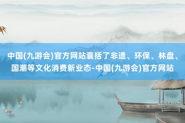 中国(九游会)官方网站囊括了非遗、环保、林盘、国潮等文化消费新业态-中国(九游会)官方网站