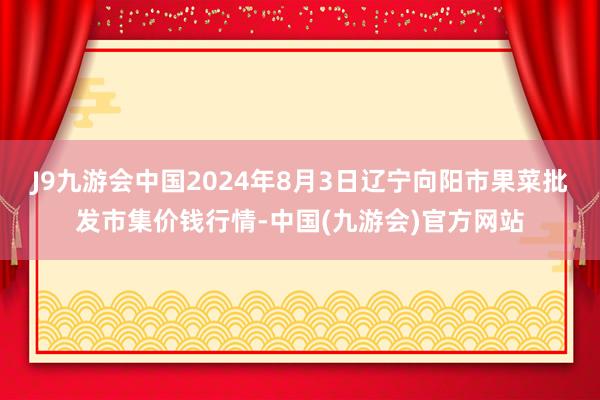 J9九游会中国2024年8月3日辽宁向阳市果菜批发市集价钱行情-中国(九游会)官方网站