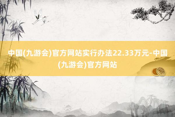 中国(九游会)官方网站实行办法22.33万元-中国(九游会)官方网站