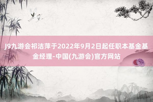 J9九游会祁洁萍于2022年9月2日起任职本基金基金经理-中国(九游会)官方网站