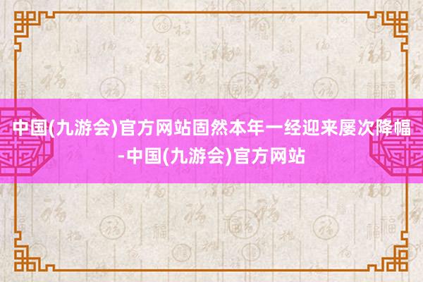 中国(九游会)官方网站固然本年一经迎来屡次降幅-中国(九游会)官方网站