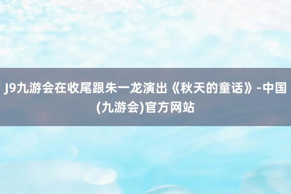 J9九游会在收尾跟朱一龙演出《秋天的童话》-中国(九游会)官方网站