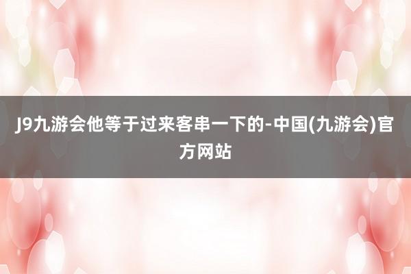 J9九游会他等于过来客串一下的-中国(九游会)官方网站