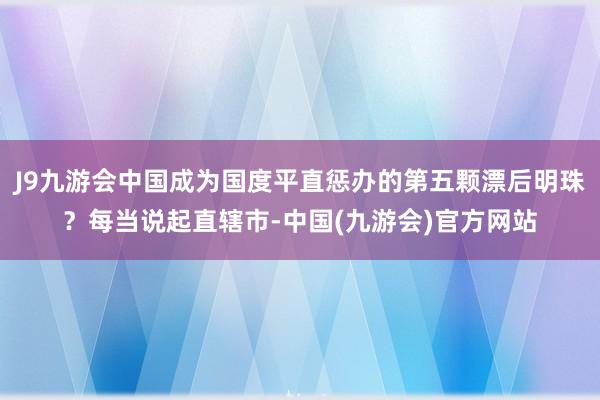 J9九游会中国成为国度平直惩办的第五颗漂后明珠？每当说起直辖市-中国(九游会)官方网站