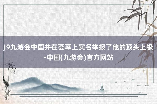 J9九游会中国并在荟萃上实名举报了他的顶头上级-中国(九游会)官方网站