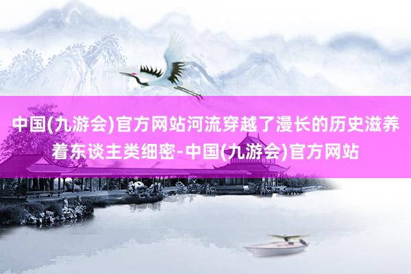 中国(九游会)官方网站河流穿越了漫长的历史滋养着东谈主类细密-中国(九游会)官方网站