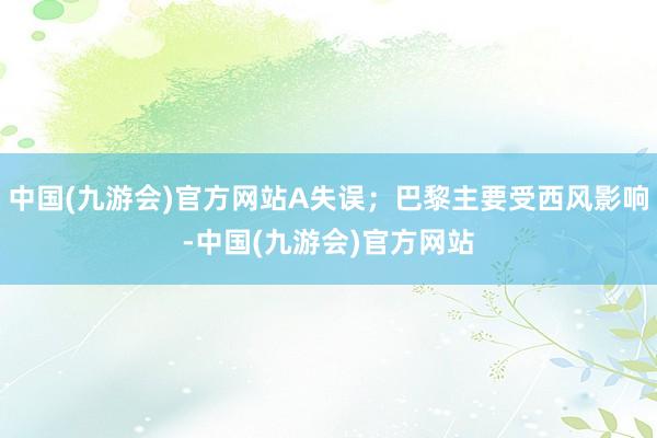 中国(九游会)官方网站A失误；巴黎主要受西风影响-中国(九游会)官方网站