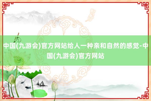 中国(九游会)官方网站给人一种亲和自然的感觉-中国(九游会)官方网站