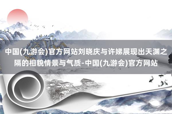 中国(九游会)官方网站刘晓庆与许娣展现出天渊之隔的相貌情景与气质-中国(九游会)官方网站