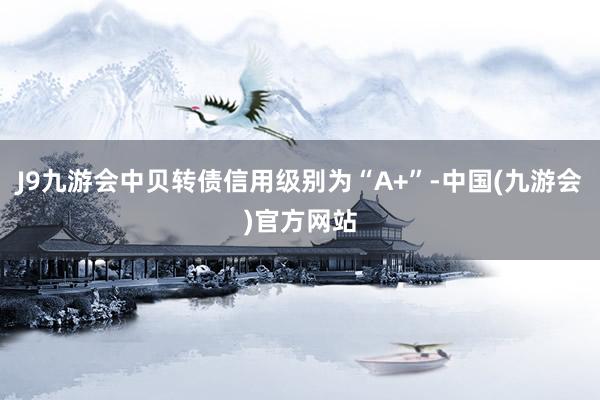 J9九游会中贝转债信用级别为“A+”-中国(九游会)官方网站