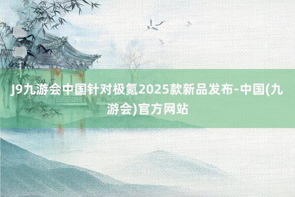 J9九游会中国针对极氪2025款新品发布-中国(九游会)官方网站