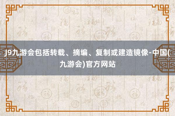 J9九游会包括转载、摘编、复制或建造镜像-中国(九游会)官方网站