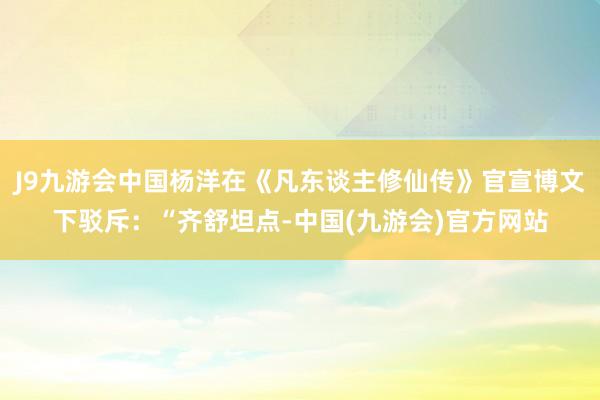 J9九游会中国杨洋在《凡东谈主修仙传》官宣博文下驳斥：“齐舒坦点-中国(九游会)官方网站