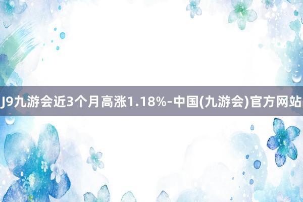 J9九游会近3个月高涨1.18%-中国(九游会)官方网站