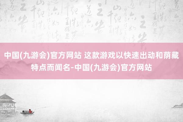 中国(九游会)官方网站 这款游戏以快速出动和荫藏特点而闻名-中国(九游会)官方网站