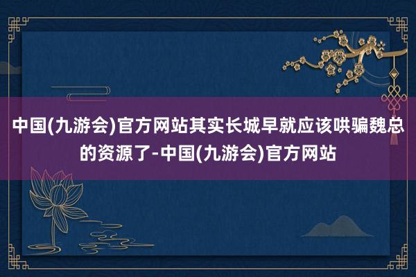 中国(九游会)官方网站其实长城早就应该哄骗魏总的资源了-中国(九游会)官方网站