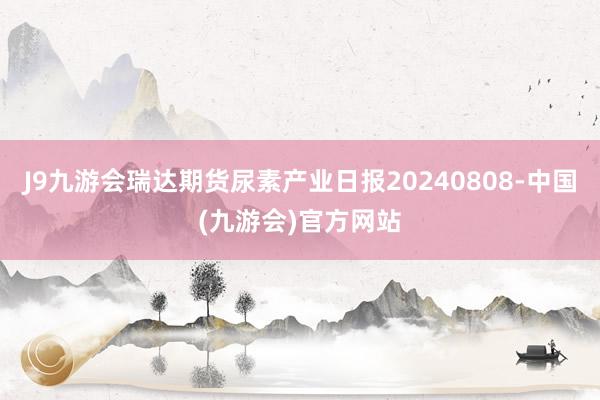 J9九游会瑞达期货尿素产业日报20240808-中国(九游会)官方网站