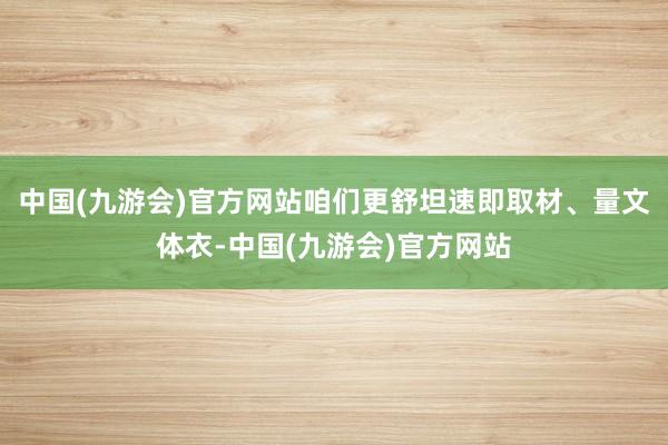 中国(九游会)官方网站咱们更舒坦速即取材、量文体衣-中国(九游会)官方网站