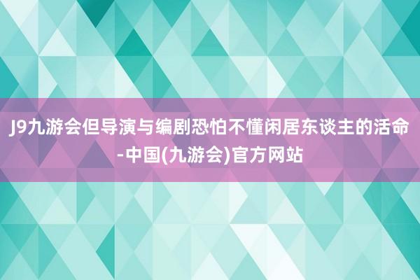 J9九游会但导演与编剧恐怕不懂闲居东谈主的活命-中国(九游会)官方网站