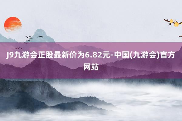 J9九游会正股最新价为6.82元-中国(九游会)官方网站