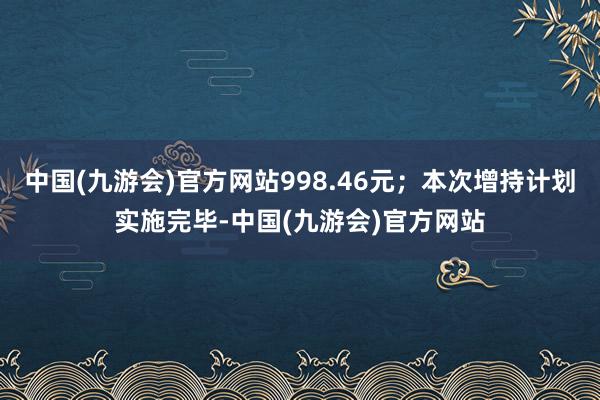 中国(九游会)官方网站998.46元；本次增持计划实施完毕-中国(九游会)官方网站