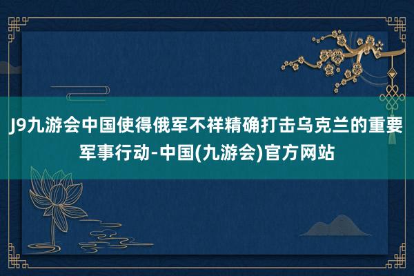 J9九游会中国使得俄军不祥精确打击乌克兰的重要军事行动-中国(九游会)官方网站