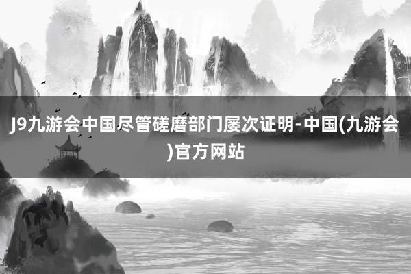 J9九游会中国尽管磋磨部门屡次证明-中国(九游会)官方网站