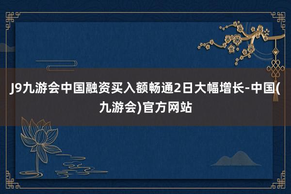 J9九游会中国融资买入额畅通2日大幅增长-中国(九游会)官方网站