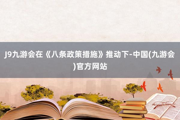 J9九游会在《八条政策措施》推动下-中国(九游会)官方网站