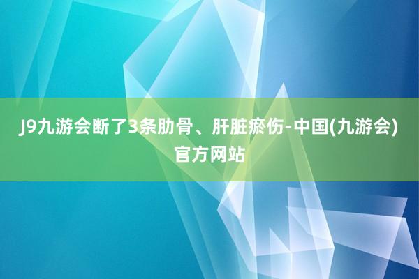 J9九游会断了3条肋骨、肝脏瘀伤-中国(九游会)官方网站