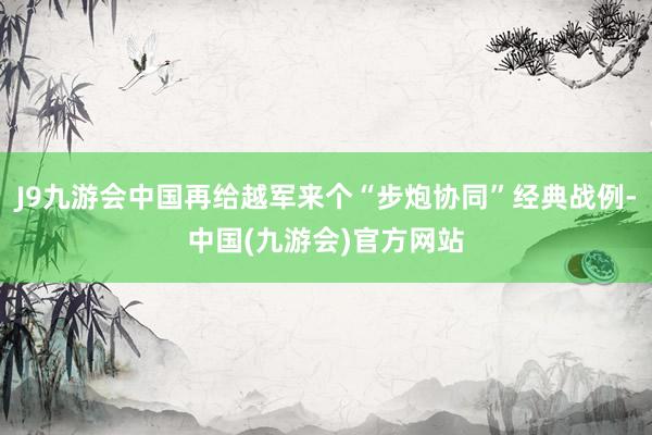 J9九游会中国再给越军来个“步炮协同”经典战例-中国(九游会)官方网站