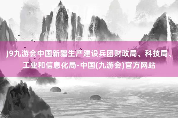 J9九游会中国新疆生产建设兵团财政局、科技局、工业和信息化局-中国(九游会)官方网站