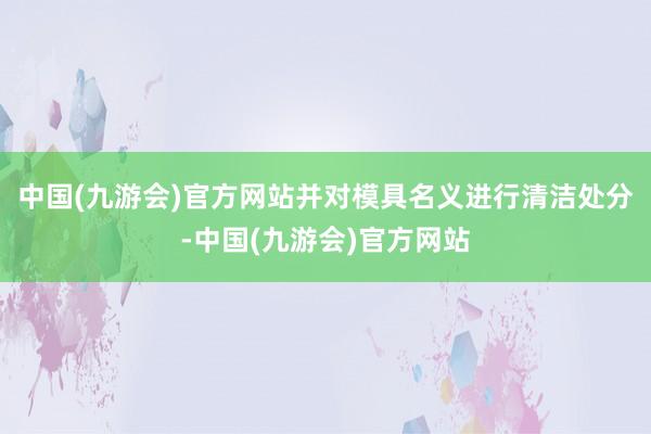 中国(九游会)官方网站并对模具名义进行清洁处分-中国(九游会)官方网站