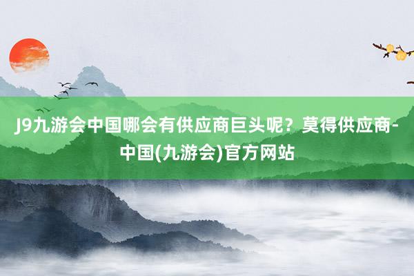 J9九游会中国哪会有供应商巨头呢？莫得供应商-中国(九游会)官方网站