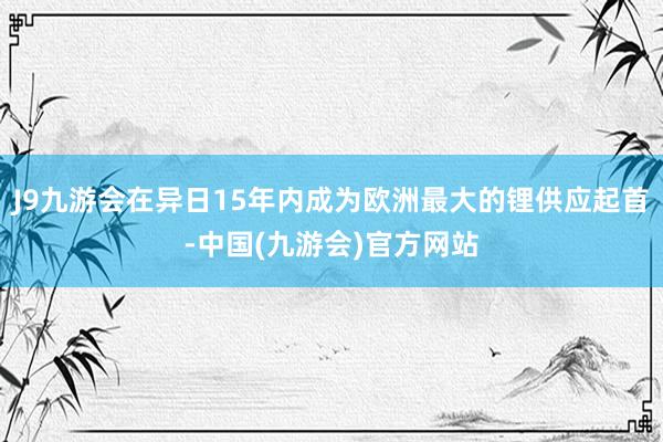 J9九游会在异日15年内成为欧洲最大的锂供应起首-中国(九游会)官方网站