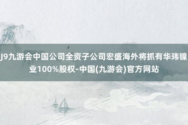 J9九游会中国公司全资子公司宏盛海外将抓有华玮镍业100%股权-中国(九游会)官方网站