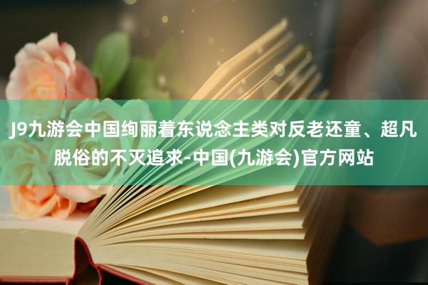 J9九游会中国绚丽着东说念主类对反老还童、超凡脱俗的不灭追求-中国(九游会)官方网站