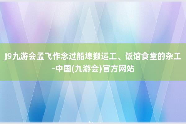 J9九游会孟飞作念过船埠搬运工、饭馆食堂的杂工-中国(九游会)官方网站