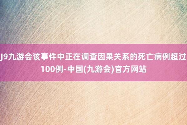 J9九游会该事件中正在调查因果关系的死亡病例超过100例-中国(九游会)官方网站