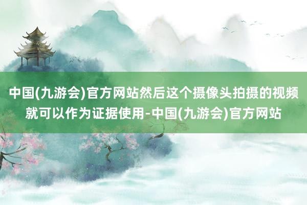 中国(九游会)官方网站然后这个摄像头拍摄的视频就可以作为证据使用-中国(九游会)官方网站