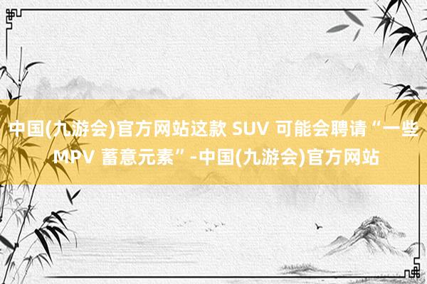 中国(九游会)官方网站这款 SUV 可能会聘请“一些 MPV 蓄意元素”-中国(九游会)官方网站