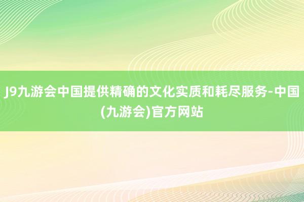 J9九游会中国提供精确的文化实质和耗尽服务-中国(九游会)官方网站