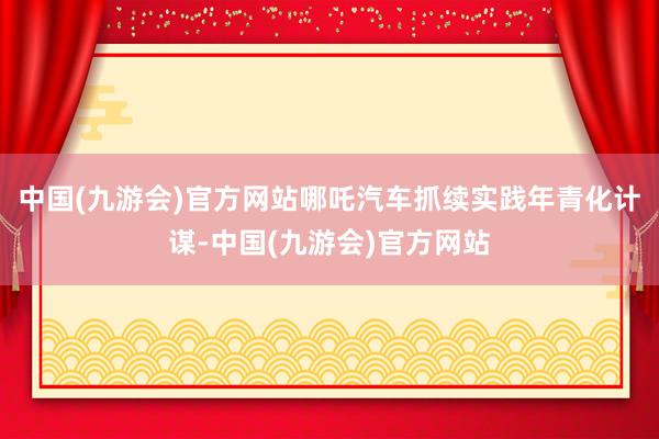 中国(九游会)官方网站哪吒汽车抓续实践年青化计谋-中国(九游会)官方网站