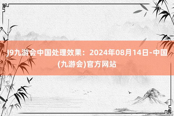 J9九游会中国处理效果：2024年08月14日-中国(九游会)官方网站