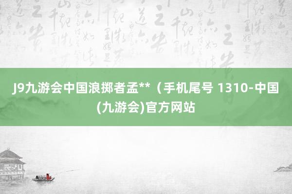 J9九游会中国浪掷者孟**（手机尾号 1310-中国(九游会)官方网站