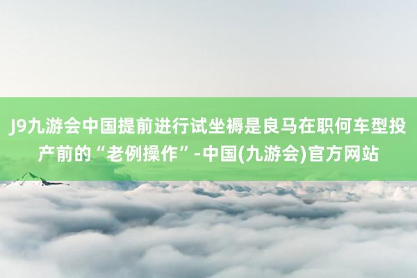 J9九游会中国提前进行试坐褥是良马在职何车型投产前的“老例操作”-中国(九游会)官方网站