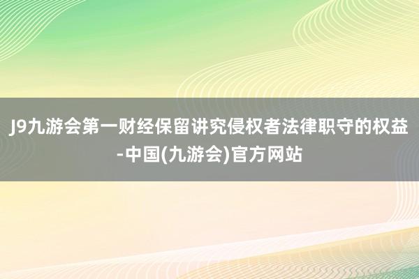 J9九游会第一财经保留讲究侵权者法律职守的权益-中国(九游会)官方网站