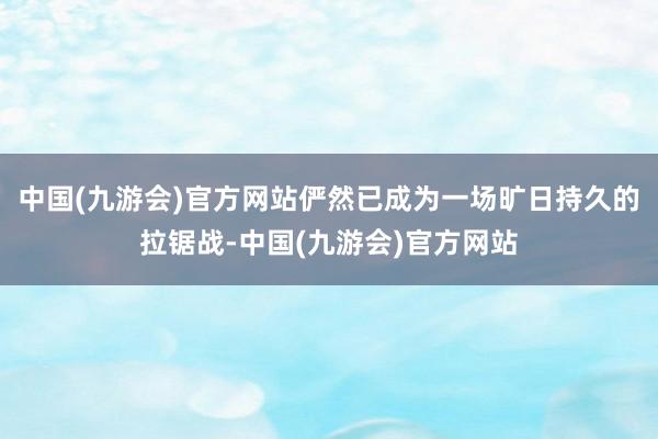 中国(九游会)官方网站俨然已成为一场旷日持久的拉锯战-中国(九游会)官方网站