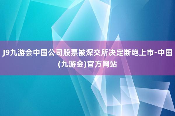 J9九游会中国公司股票被深交所决定断绝上市-中国(九游会)官方网站