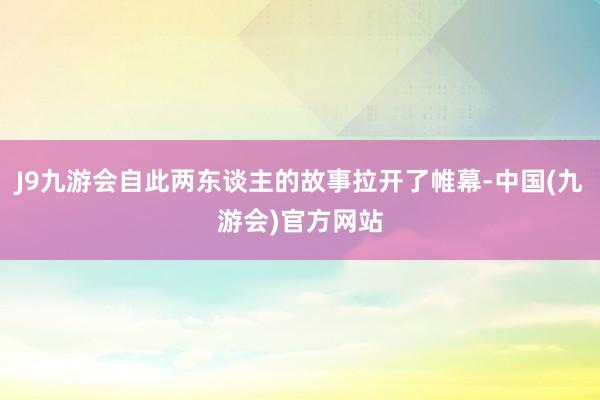 J9九游会自此两东谈主的故事拉开了帷幕-中国(九游会)官方网站